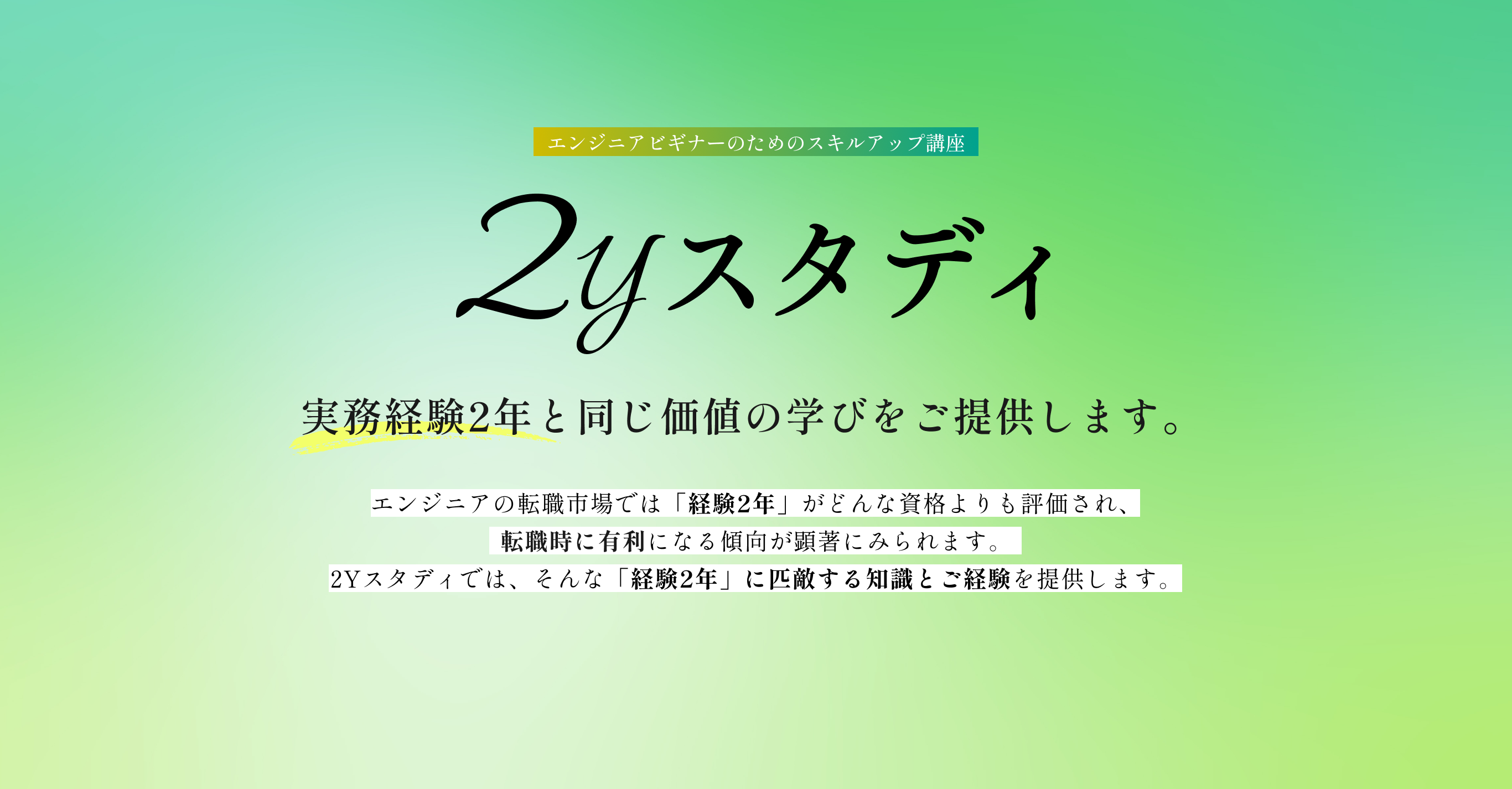 実務経験2年と同じ価値の学びをご提供します。エンジニアの転職市場では「経験2年」がどんな資格よりも評価され、転職時に有利になる傾向が顕著にみられます。2Yスタディでは、そんな「経験2年」に匹敵する知識とご経験を提供します。